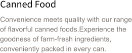 Canned Food Convenience meets quality with our range of flavorful canned foods.Experience the goodness of farm-fresh ingredients, conveniently packed in every can.